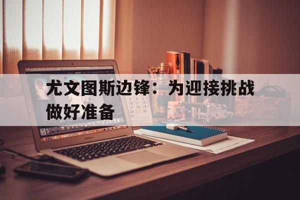 九游体育平台-尤文图斯边锋：为迎接挑战做好准备的简单介绍